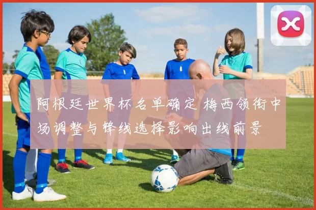 阿根廷世界杯名单确定 梅西领衔中场调整与锋线选择影响出线前景