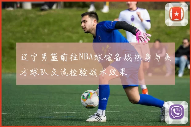 辽宁男篮前往NBA球馆备战热身与美方球队交流检验战术效果