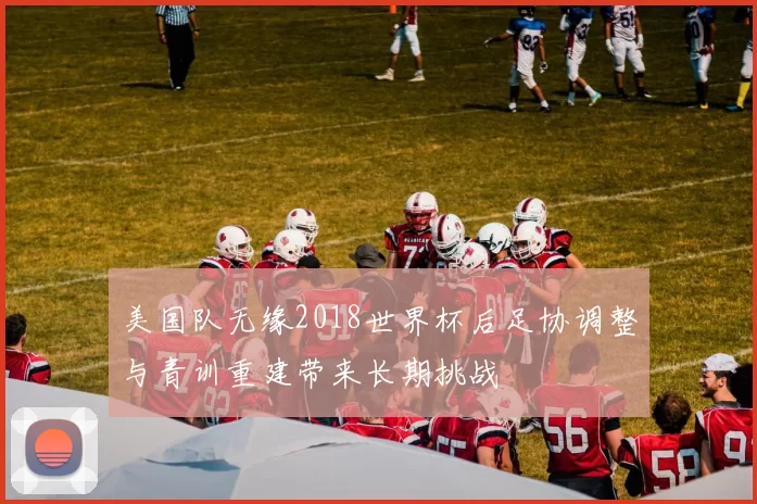 美国队无缘2018世界杯后足协调整与青训重建带来长期挑战