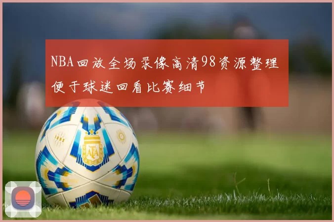NBA回放全场录像高清98资源整理 便于球迷回看比赛细节
