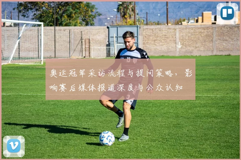 奥运冠军采访流程与提问策略，影响赛后媒体报道深度与公众认知