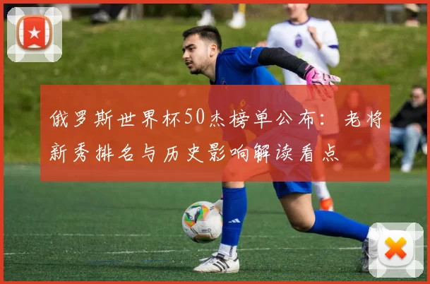 俄罗斯世界杯50杰榜单公布：老将新秀排名与历史影响解读看点