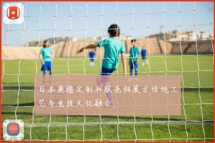 日本奥运定制和服亮相展示传统工艺与竞技文化融合