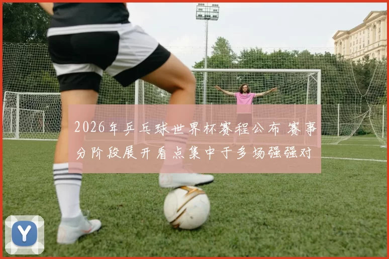 2026年乒乓球世界杯赛程公布 赛事分阶段展开看点集中于多场强强对决