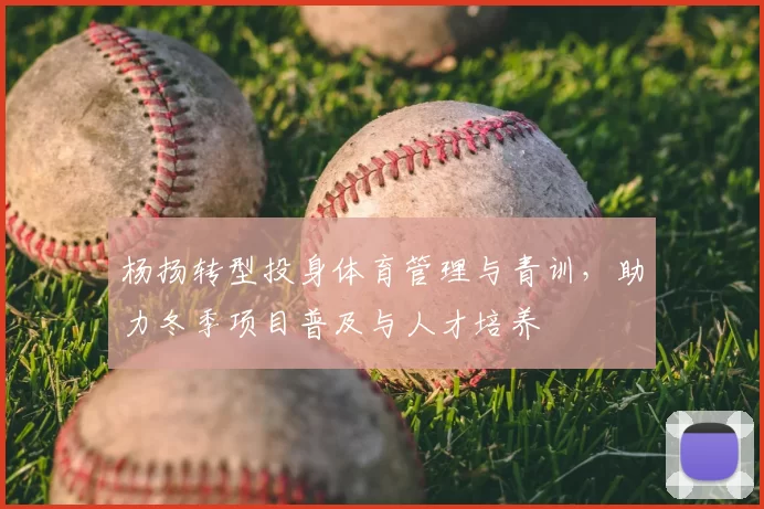 杨扬转型投身体育管理与青训，助力冬季项目普及与人才培养