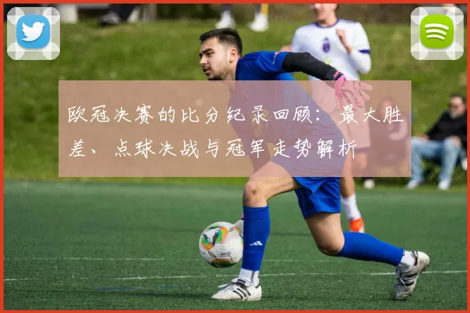 欧冠决赛的比分纪录回顾：最大胜差、点球决战与冠军走势解析