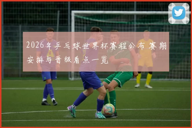 2026年乒乓球世界杯赛程公布 赛期安排与晋级看点一览