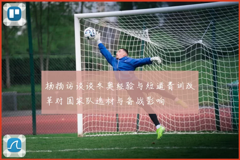 杨扬访谈谈冬奥经验与短道青训改革对国家队选材与备战影响