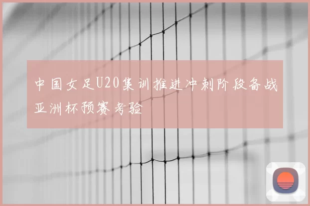 中国女足U20集训推进冲刺阶段备战亚洲杯预赛考验