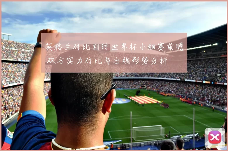 英格兰对比利时世界杯小组赛前瞻 双方实力对比与出线形势分析