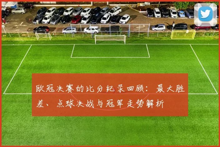 欧冠决赛的比分纪录回顾：最大胜差、点球决战与冠军走势解析