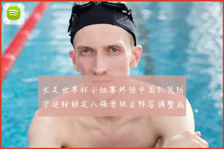 女足世界杯小组赛终场中国队凭防守逆转锁定八强晋级后阵容调整成焦点