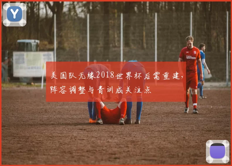 美国队无缘2018世界杯后需重建，阵容调整与青训成关注点
