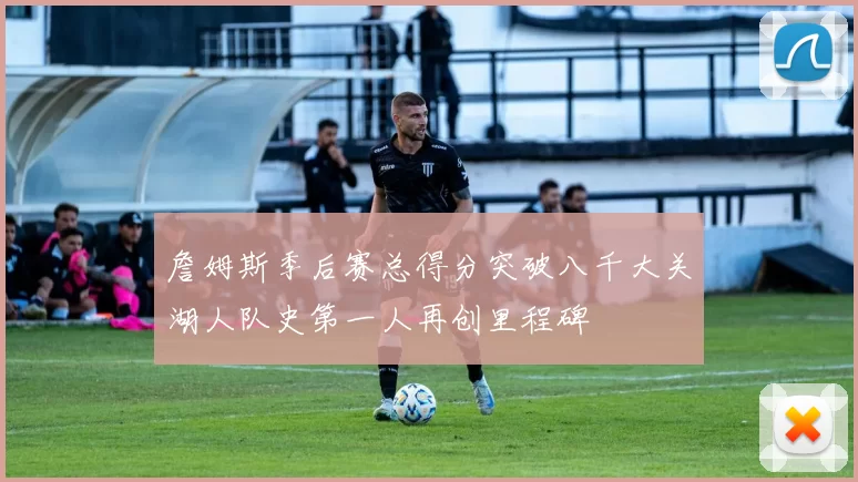 詹姆斯季后赛总得分突破八千大关湖人队史第一人再创里程碑