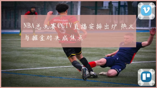 NBA总决赛CCTV直播安排出炉 热火与掘金对决成焦点