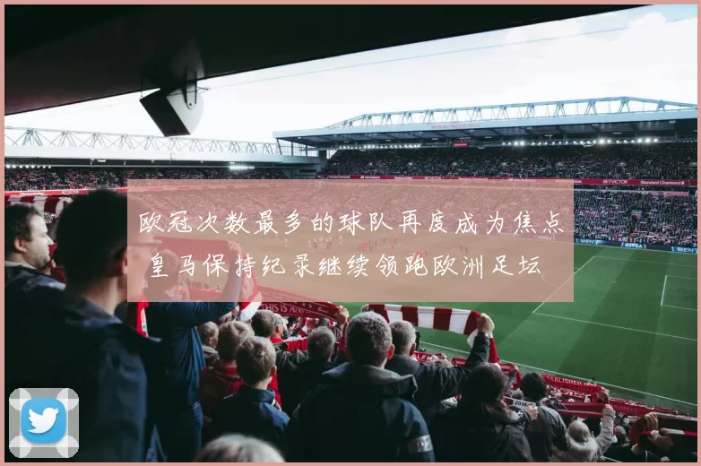 欧冠次数最多的球队再度成为焦点 皇马保持纪录继续领跑欧洲足坛