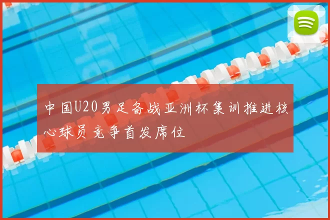 中国U20男足备战亚洲杯集训推进核心球员竞争首发席位