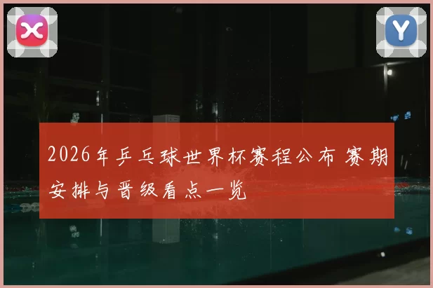 2026年乒乓球世界杯赛程公布 赛期安排与晋级看点一览