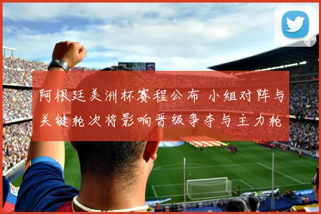 阿根廷美洲杯赛程公布 小组对阵与关键轮次将影响晋级争夺与主力轮换看点