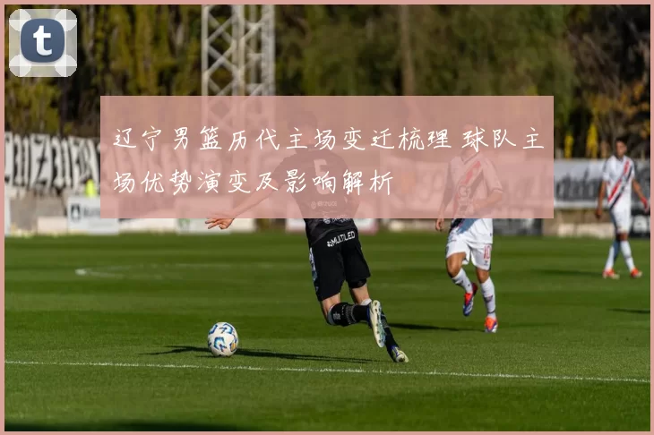 辽宁男篮历代主场变迁梳理 球队主场优势演变及影响解析