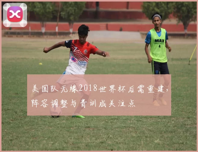美国队无缘2018世界杯后需重建,阵容调整与青训成关注点