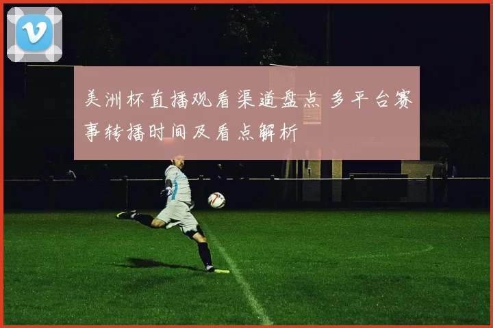 美洲杯直播观看渠道盘点 多平台赛事转播时间及看点解析