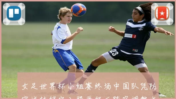 女足世界杯小组赛终场中国队凭防守逆转锁定八强晋级后阵容调整成焦点