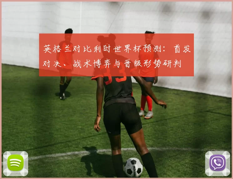 英格兰对比利时世界杯预测：首发对决、战术博弈与晋级形势研判