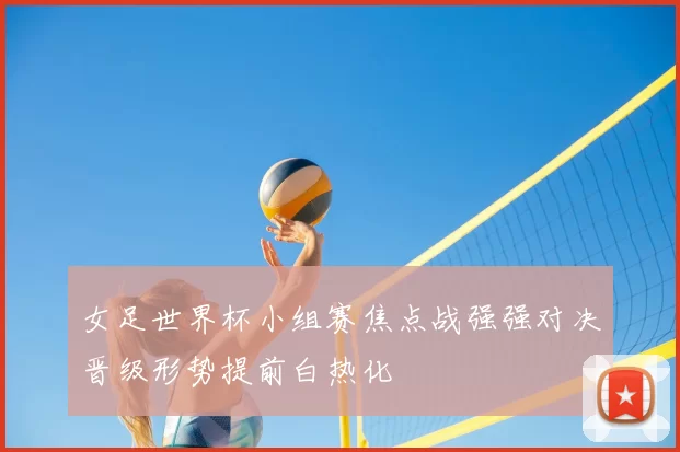 女足世界杯小组赛焦点战强强对决晋级形势提前白热化